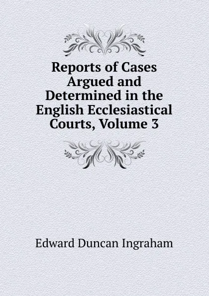 Обложка книги Reports of Cases Argued and Determined in the English Ecclesiastical Courts, Volume 3, Edward Duncan Ingraham