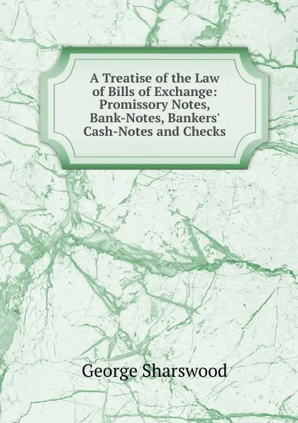 Обложка книги A Treatise of the Law of Bills of Exchange: Promissory Notes, Bank-Notes, Bankers. Cash-Notes and Checks, Sharswood George