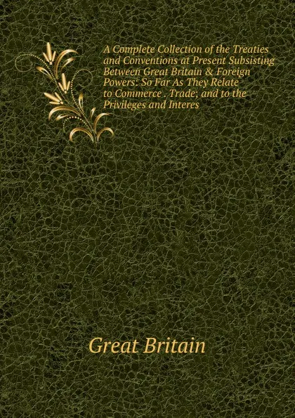 Обложка книги A Complete Collection of the Treaties and Conventions at Present Subsisting Between Great Britain . Foreign Powers: So Far As They Relate to Commerce . Trade; and to the Privileges and Interes, Great Britain