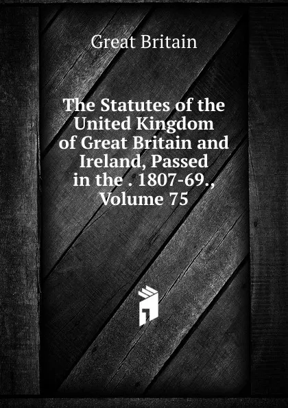 Обложка книги The Statutes of the United Kingdom of Great Britain and Ireland, Passed in the . 1807-69., Volume 75, Great Britain