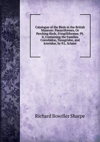 Обложка книги Catalogue of the Birds in the British Museum: Passeriformes, Or Perching Birds. Fringilliformes: Pt. Ii, Containing the Families Coerebidoe, Tanagridoe, and Icteridoe, by P.L. Sclater, Richard Bowdler Sharpe