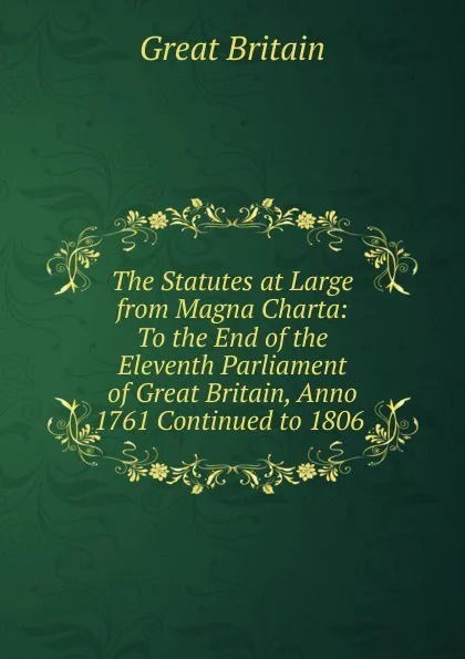 Обложка книги The Statutes at Large from Magna Charta: To the End of the Eleventh Parliament of Great Britain, Anno 1761 Continued to 1806 ., Great Britain