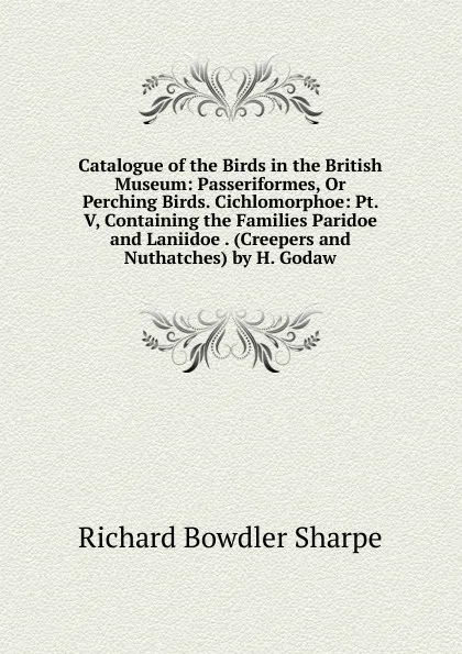 Обложка книги Catalogue of the Birds in the British Museum: Passeriformes, Or Perching Birds. Cichlomorphoe: Pt. V, Containing the Families Paridoe and Laniidoe . (Creepers and Nuthatches) by H. Godaw, Richard Bowdler Sharpe