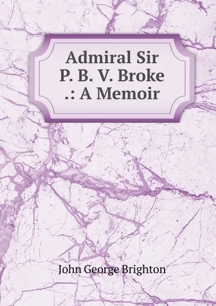 Обложка книги Admiral Sir P. B. V. Broke .: A Memoir, John George Brighton