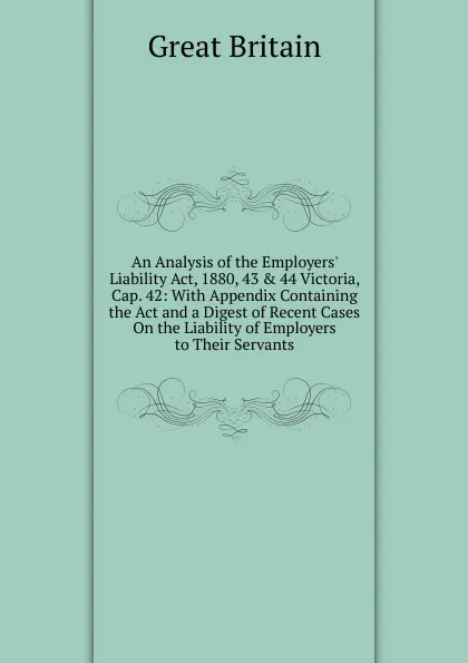 Обложка книги An Analysis of the Employers. Liability Act, 1880, 43 . 44 Victoria, Cap. 42: With Appendix Containing the Act and a Digest of Recent Cases On the Liability of Employers to Their Servants, Great Britain