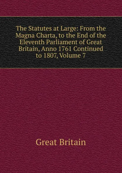 Обложка книги The Statutes at Large: From the Magna Charta, to the End of the Eleventh Parliament of Great Britain, Anno 1761 Continued to 1807, Volume 7, Great Britain