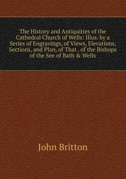 Обложка книги The History and Antiquities of the Cathedral Church of Wells: Illus. by a Series of Engravings, of Views, Elevations, Sections, and Plan, of That . of the Bishops of the See of Bath . Wells, John Britton