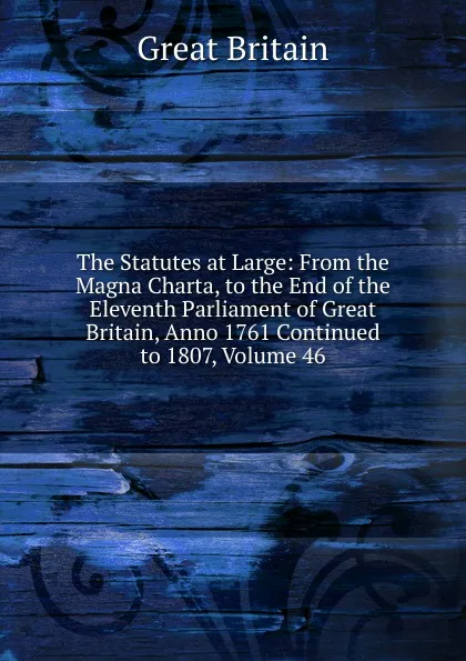 Обложка книги The Statutes at Large: From the Magna Charta, to the End of the Eleventh Parliament of Great Britain, Anno 1761 Continued to 1807, Volume 46, Great Britain