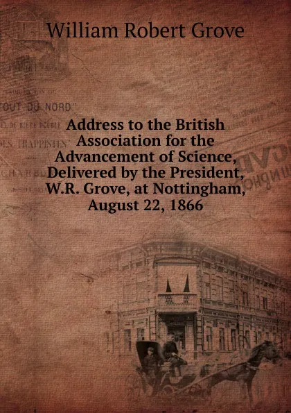 Обложка книги Address to the British Association for the Advancement of Science, Delivered by the President, W.R. Grove, at Nottingham, August 22, 1866, William Robert Grove