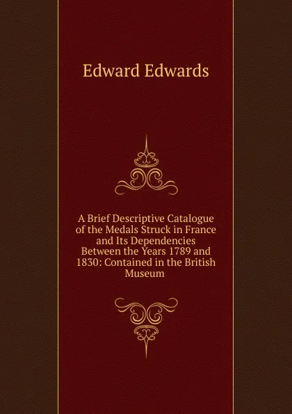 Обложка книги A Brief Descriptive Catalogue of the Medals Struck in France and Its Dependencies Between the Years 1789 and 1830: Contained in the British Museum ., Edward Edwards