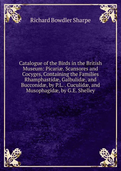 Обложка книги Catalogue of the Birds in the British Museum: Picariae. Scansores and Cocyges, Containing the Families Rhamphastidae, Galbulidae, and Bucconidae, by P.L. . Cuculidae, and Musophagidae, by G.E. Shelley, Richard Bowdler Sharpe