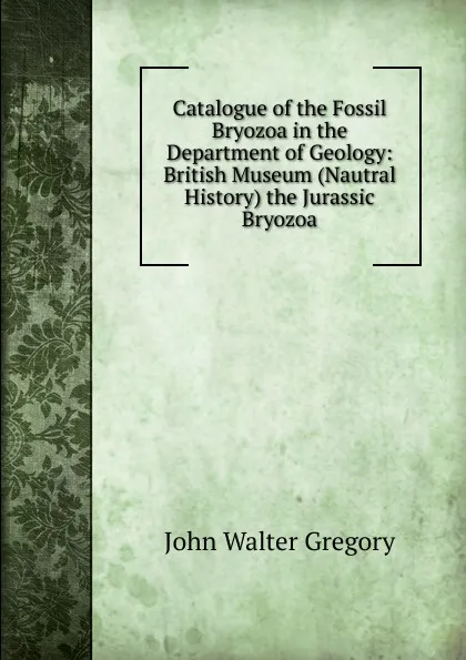 Обложка книги Catalogue of the Fossil Bryozoa in the Department of Geology: British Museum (Nautral History) the Jurassic Bryozoa, John Walter Gregory