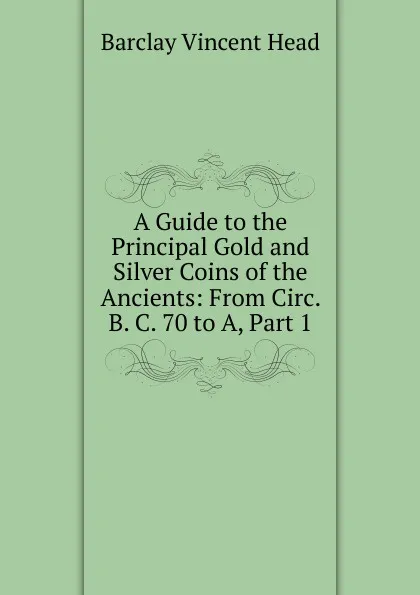 Обложка книги A Guide to the Principal Gold and Silver Coins of the Ancients: From Circ. B. C. 70 to A, Part 1, Barclay Vincent Head