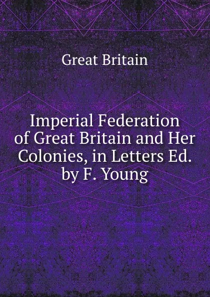 Обложка книги Imperial Federation of Great Britain and Her Colonies, in Letters Ed. by F. Young, Great Britain