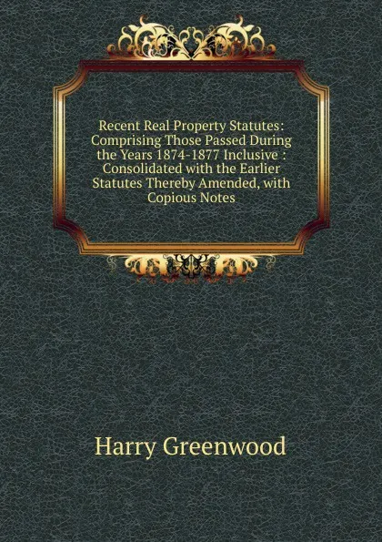 Обложка книги Recent Real Property Statutes: Comprising Those Passed During the Years 1874-1877 Inclusive : Consolidated with the Earlier Statutes Thereby Amended, with Copious Notes, Harry Greenwood