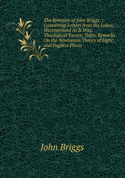 Обложка книги The Remains of John Briggs .: Containing Letters from the Lakes; Westmorland As It Was; Theological Essays; Tales; Remarks On the Newtonian Theory of Light; and Fugitive Pieces, John Briggs