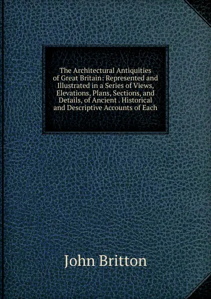 Обложка книги The Architectural Antiquities of Great Britain: Represented and Illustrated in a Series of Views, Elevations, Plans, Sections, and Details, of Ancient . Historical and Descriptive Accounts of Each, John Britton