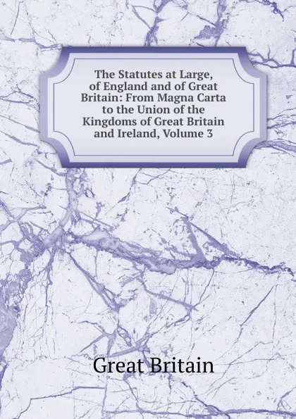 Обложка книги The Statutes at Large, of England and of Great Britain: From Magna Carta to the Union of the Kingdoms of Great Britain and Ireland, Volume 3, Great Britain