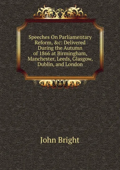 Обложка книги Speeches On Parliamentary Reform, .c: Delivered During the Autumn of 1866 at Birmingham, Manchester, Leeds, Glasgow, Dublin, and London, John Bright