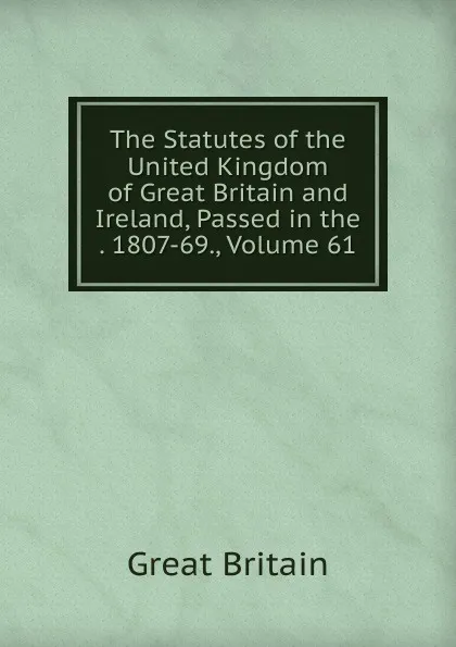 Обложка книги The Statutes of the United Kingdom of Great Britain and Ireland, Passed in the . 1807-69., Volume 61, Great Britain