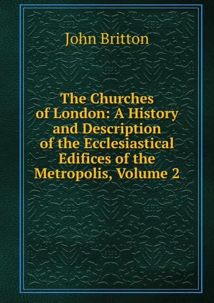 Обложка книги The Churches of London: A History and Description of the Ecclesiastical Edifices of the Metropolis, Volume 2, John Britton