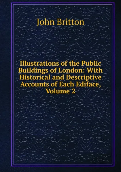 Обложка книги Illustrations of the Public Buildings of London: With Historical and Descriptive Accounts of Each Ediface, Volume 2, John Britton