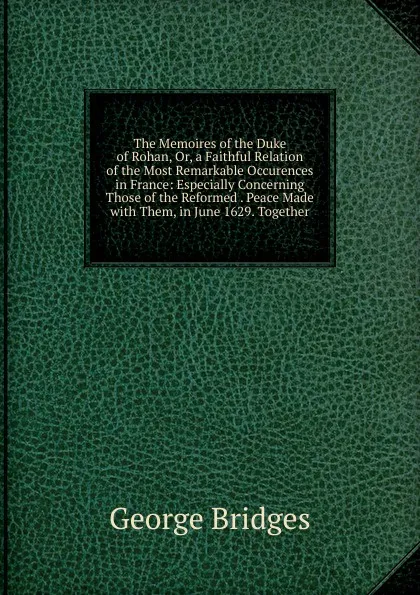 Обложка книги The Memoires of the Duke of Rohan, Or, a Faithful Relation of the Most Remarkable Occurences in France: Especially Concerning Those of the Reformed . Peace Made with Them, in June 1629. Together, George Bridges