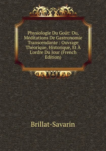 Обложка книги Physiologie Du Gout: Ou, Meditations De Gastronomie Transcendante : Ouvrage Theorique, Historique, Et A L.ordre Du Jour (French Edition), Brillat-Savarin