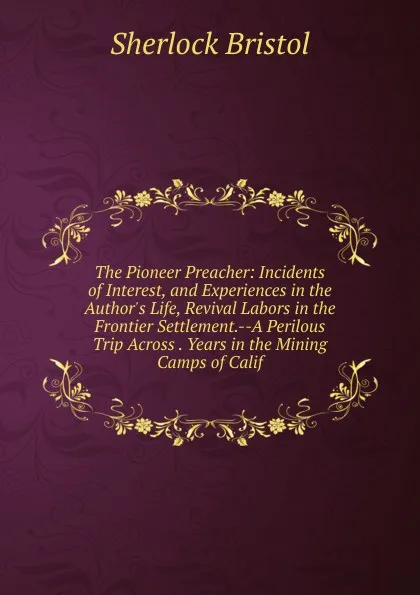 Обложка книги The Pioneer Preacher: Incidents of Interest, and Experiences in the Author.s Life, Revival Labors in the Frontier Settlement.--A Perilous Trip Across . Years in the Mining Camps of Calif, Sherlock Bristol