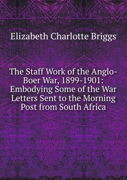 Обложка книги The Staff Work of the Anglo-Boer War, 1899-1901: Embodying Some of the War Letters Sent to the Morning Post from South Africa, Elizabeth Charlotte Briggs