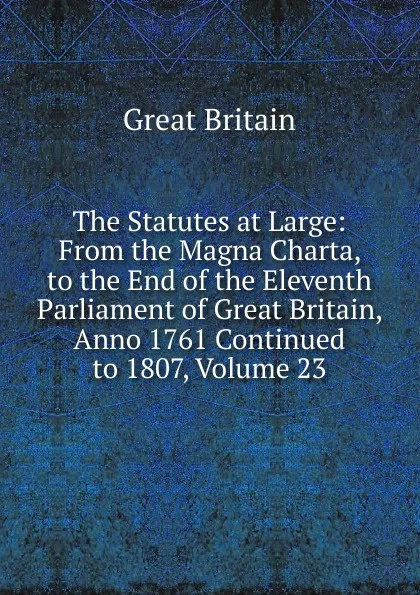 Обложка книги The Statutes at Large: From the Magna Charta, to the End of the Eleventh Parliament of Great Britain, Anno 1761 Continued to 1807, Volume 23, Great Britain