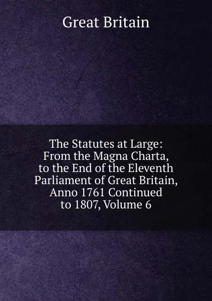 Обложка книги The Statutes at Large: From the Magna Charta, to the End of the Eleventh Parliament of Great Britain, Anno 1761 Continued to 1807, Volume 6, Great Britain