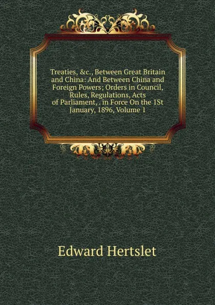 Обложка книги Treaties, .c., Between Great Britain and China: And Between China and Foreign Powers; Orders in Council, Rules, Regulations, Acts of Parliament, . in Force On the 1St January, 1896, Volume 1, Edward Hertslet