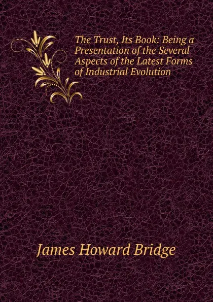 Обложка книги The Trust, Its Book: Being a Presentation of the Several Aspects of the Latest Forms of Industrial Evolution, James Howard Bridge