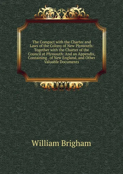 Обложка книги The Compact with the Charter and Laws of the Colony of New Plymouth: Together with the Charter of the Council at Plymouth: And an Appendix, Containing . of New England, and Other Valuable Documents, William Brigham