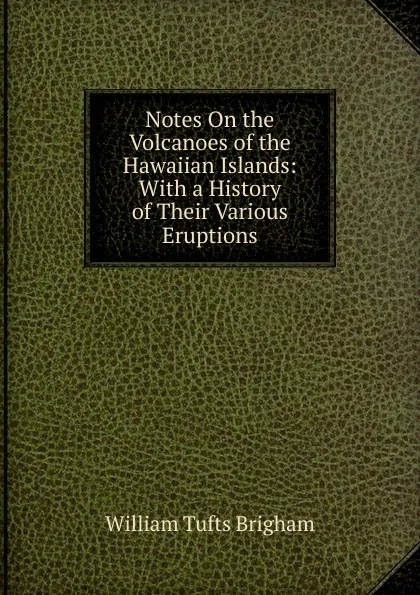 Обложка книги Notes On the Volcanoes of the Hawaiian Islands: With a History of Their Various Eruptions, William Tufts Brigham