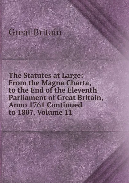 Обложка книги The Statutes at Large: From the Magna Charta, to the End of the Eleventh Parliament of Great Britain, Anno 1761 Continued to 1807, Volume 11, Great Britain