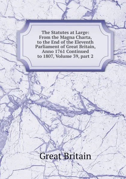 Обложка книги The Statutes at Large: From the Magna Charta, to the End of the Eleventh Parliament of Great Britain, Anno 1761 Continued to 1807, Volume 39,.part 2, Great Britain