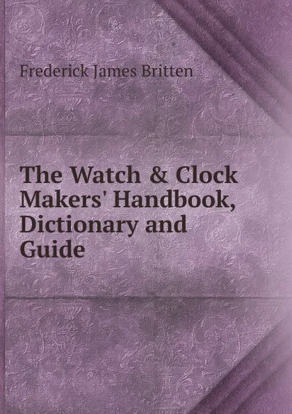 Обложка книги The Watch . Clock Makers. Handbook, Dictionary and Guide, Frederick James Britten