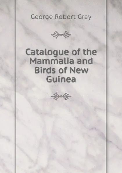Обложка книги Catalogue of the Mammalia and Birds of New Guinea, George Robert Gray