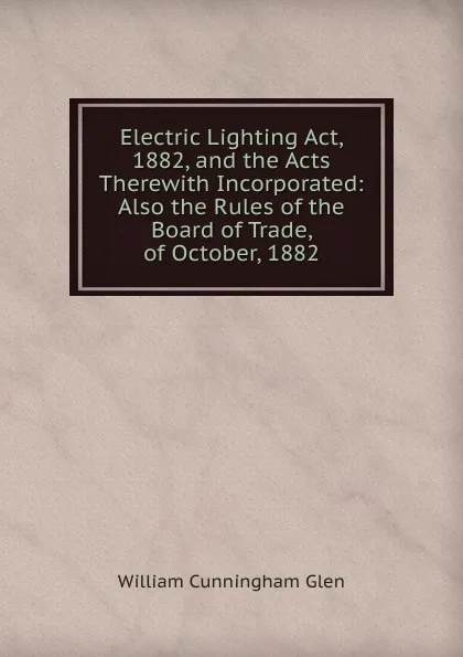 Обложка книги Electric Lighting Act, 1882, and the Acts Therewith Incorporated: Also the Rules of the Board of Trade, of October, 1882, William Cunningham Glen