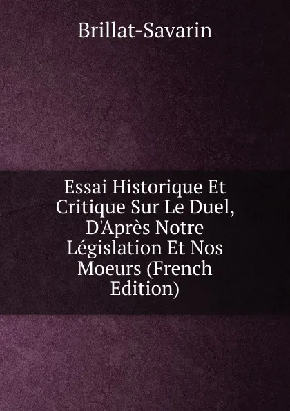 Обложка книги Essai Historique Et Critique Sur Le Duel, D.Apres Notre Legislation Et Nos Moeurs (French Edition), Brillat-Savarin