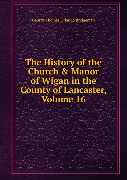 Обложка книги The History of the Church . Manor of Wigan in the County of Lancaster, Volume 16, George Thomas Orlando Bridgeman