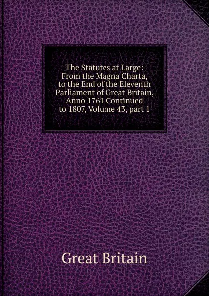 Обложка книги The Statutes at Large: From the Magna Charta, to the End of the Eleventh Parliament of Great Britain, Anno 1761 Continued to 1807, Volume 43,.part 1, Great Britain