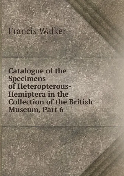 Обложка книги Catalogue of the Specimens of Heteropterous-Hemiptera in the Collection of the British Museum, Part 6, Francis Walker