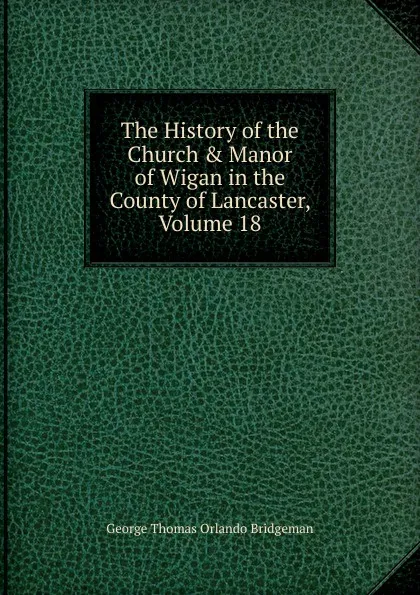 Обложка книги The History of the Church . Manor of Wigan in the County of Lancaster, Volume 18, George Thomas Orlando Bridgeman