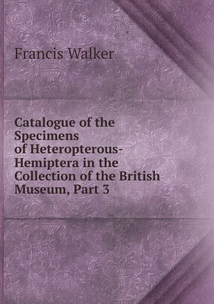 Обложка книги Catalogue of the Specimens of Heteropterous-Hemiptera in the Collection of the British Museum, Part 3, Francis Walker