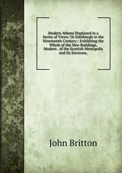 Обложка книги Modern Athens Displayed in a Series of Views: Or Edinburgh in the Nineteenth Century:: Exhibiting the Whole of the New Buildings, Modern . of the Scottish Metropolis and Its Environs,, John Britton