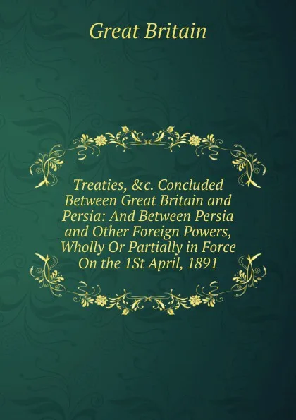 Обложка книги Treaties, .c. Concluded Between Great Britain and Persia: And Between Persia and Other Foreign Powers, Wholly Or Partially in Force On the 1St April, 1891, Great Britain