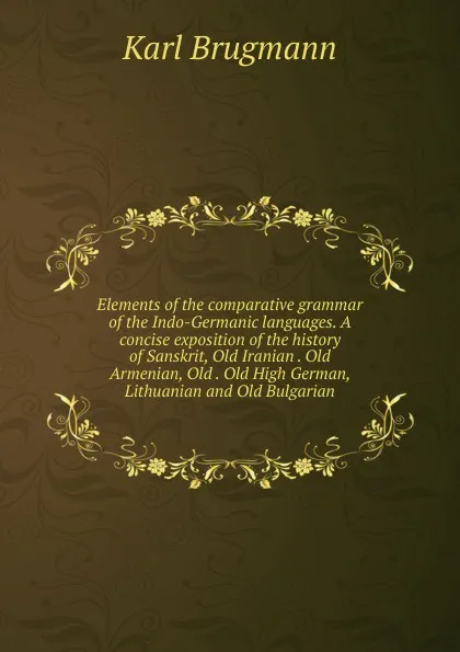 Обложка книги Elements of the comparative grammar of the Indo-Germanic languages. A concise exposition of the history of Sanskrit, Old Iranian . Old Armenian, Old . Old High German, Lithuanian and Old Bulgarian, K. Brugmann
